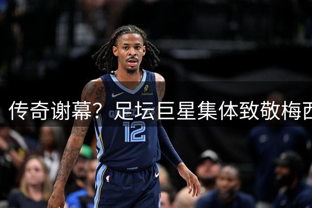 传奇谢幕？足坛巨星集体致敬梅西：输赢之外更见伟大